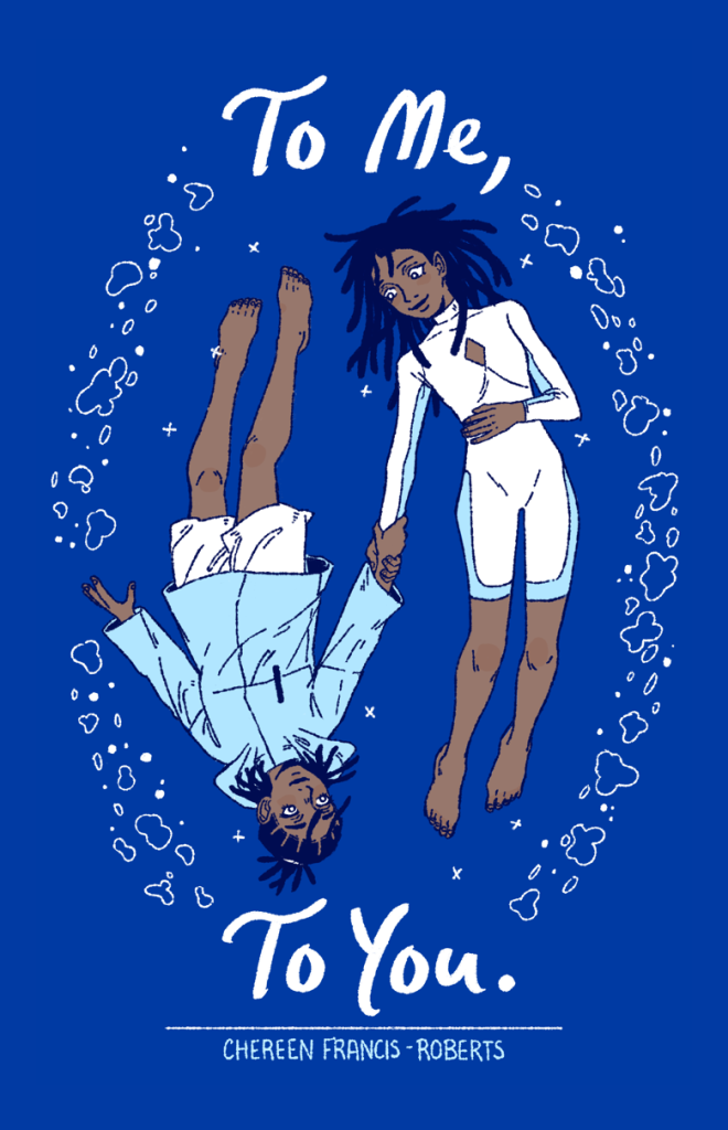 The cover of the comic “To Me, To You” by Chereen Francis-Roberts. The cover features two women, whose bodies are facing different directions, gazing at each other and holding onto each other with their right hands on their wrists. Both women have dreadlocks and light blue and white outfits. The woman on the left, whose head is facing the bottom of the cover, is wearing a blue raincoat and white shorts, her hair tied up behind her head. The woman on the right, whose head is facing the top of the cover, is wearing a blue and white outfit that resembles a wetsuit, with a diamond shape cut out on her chest. Encircling the women are various water bubbles. The cover’s background is dark blue.